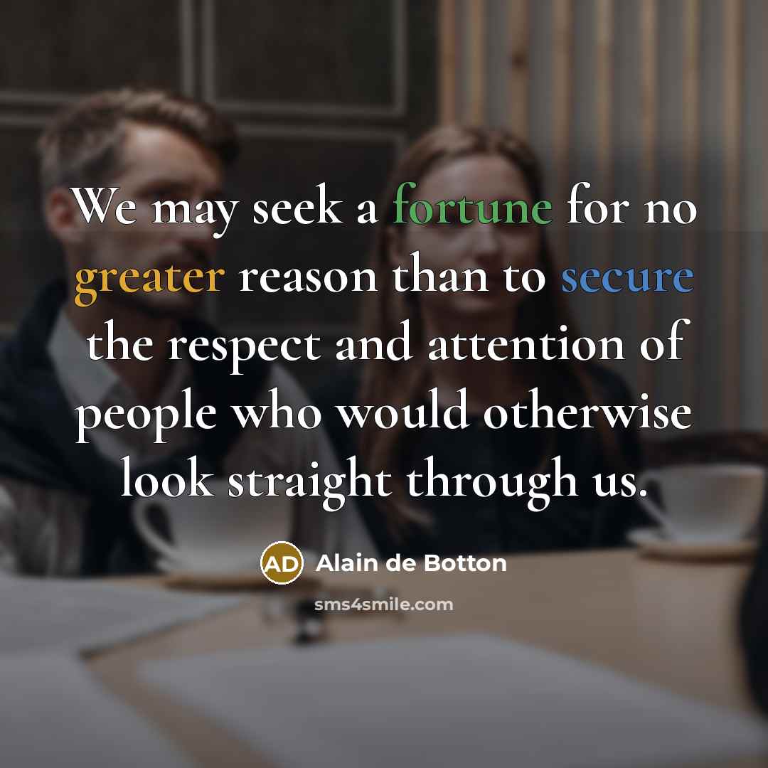 “We may seek a fortune for no greater reason than to secure the respect and attention of people who would otherwise look straight through us.” quote by Alain de Botton