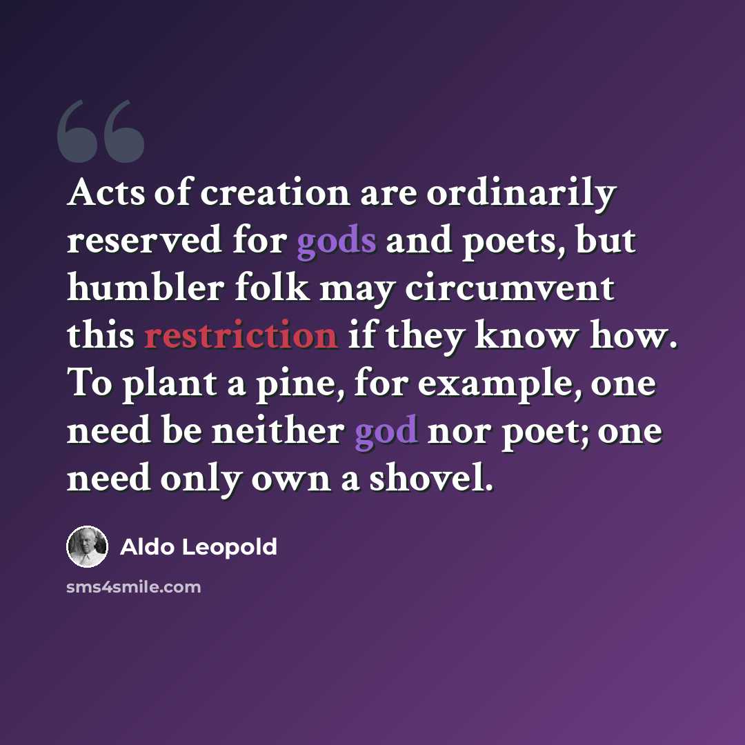 “Acts of creation are ordinarily reserved for gods and poets, but humbler folk may circumvent this restriction if they know how. To plant a pine, for example, one need be neither god nor poet; one need only own a shovel.” quote by Aldo Leopold