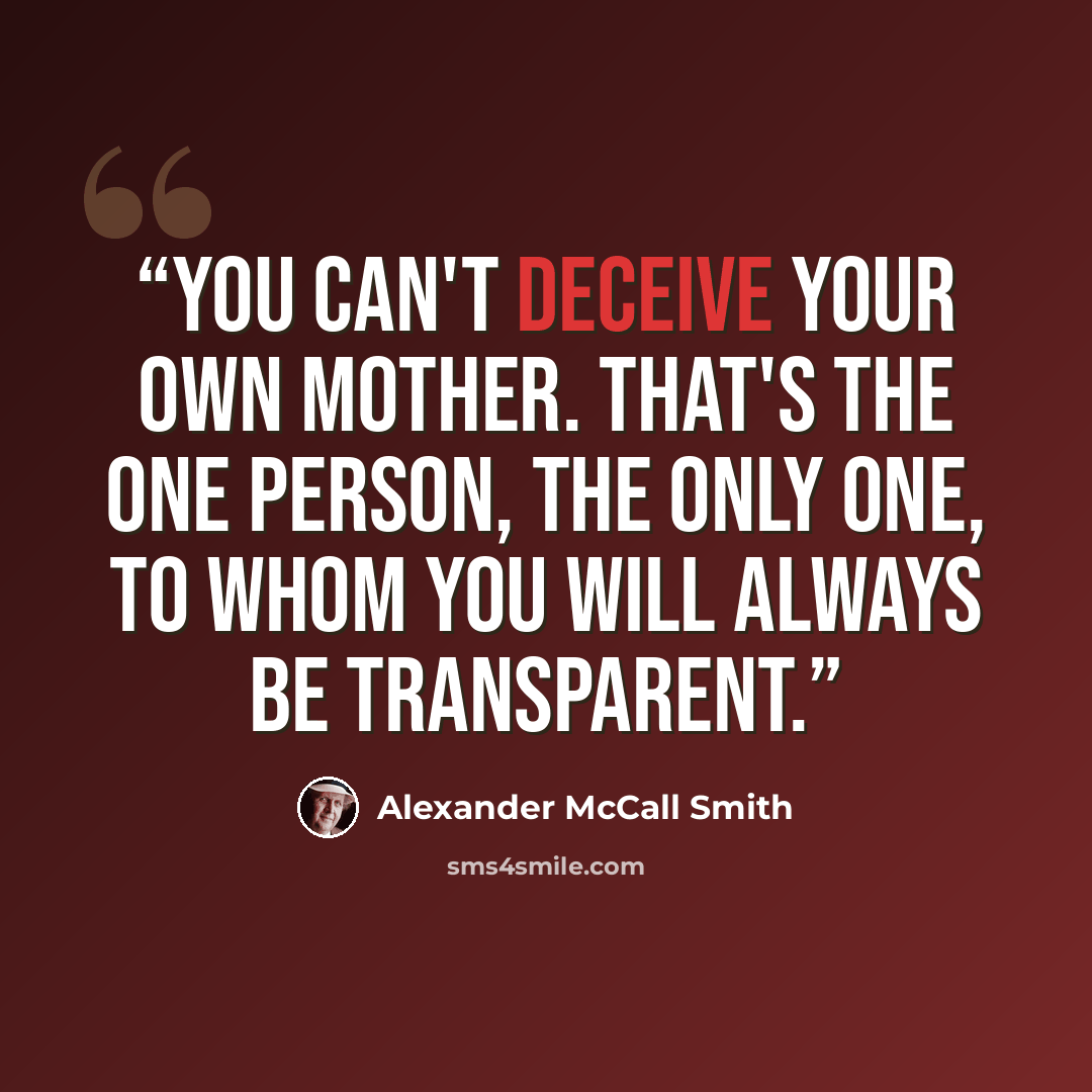 “You can't deceive your own mother. That's the one person, the only one, to whom you will always be transparent.” quote by Alexander McCall Smith