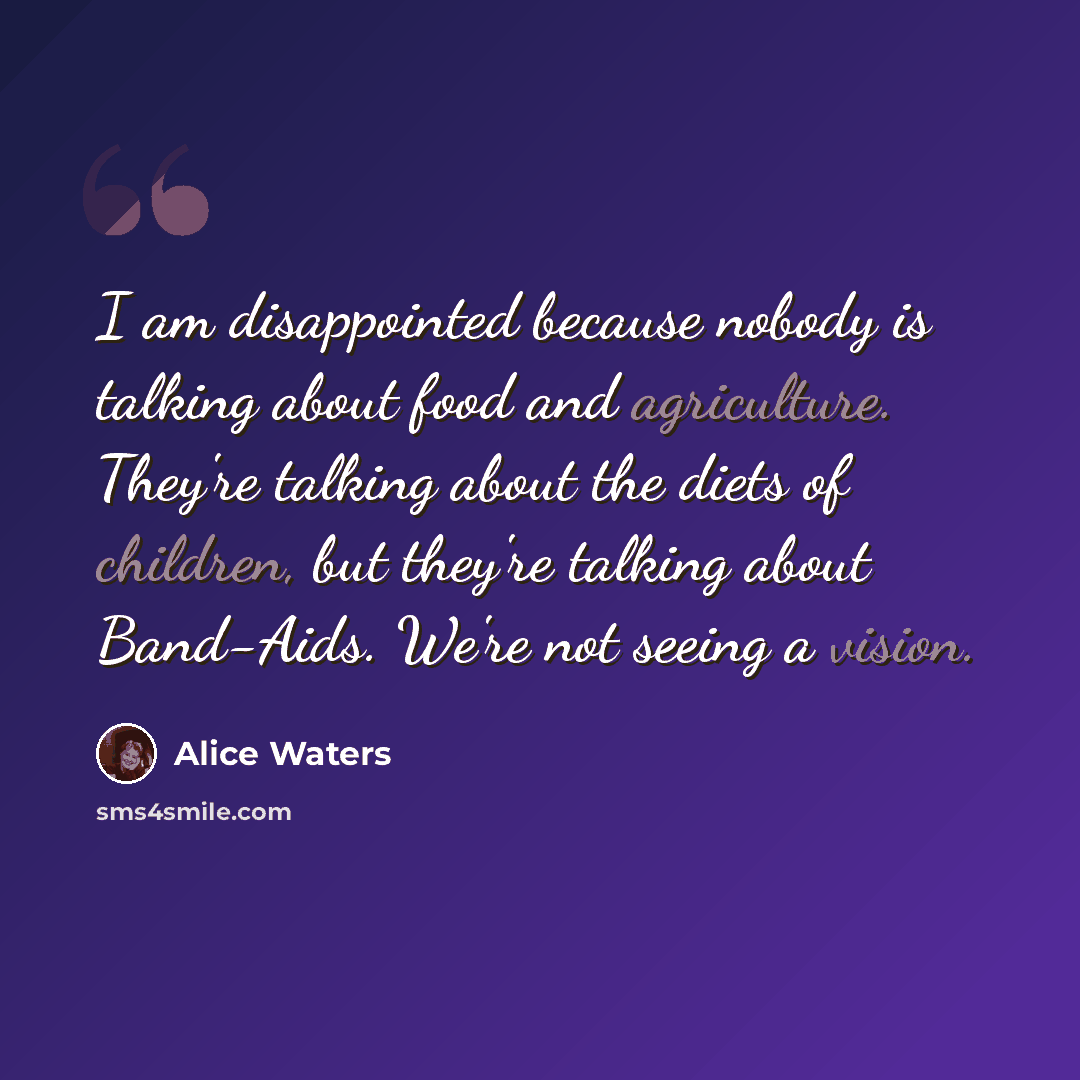 “I am disappointed because nobody is talking about food and agriculture. They're talking about the diets of children, but they're talking about Band-Aids. We're not seeing a vision.” quote by Alice Waters