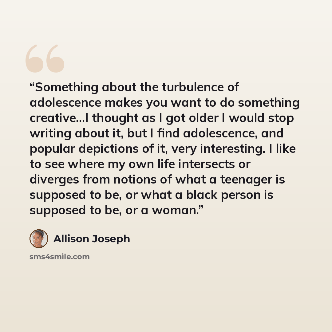 “Something about the turbulence of adolescence makes you want to do something creative...I thought as I got older I would stop writing about it, but I find adolescence, and popular depictions of it, very interesting. I like to see where my own life intersects or diverges from notions of what a…” quote by Allison Joseph