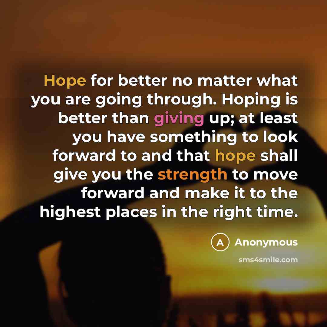 “Hope for better no matter what you are going through. Hoping is better than giving up; at least you have something to look forward to and that hope shall give you the strength to move forward and make it to the highest places in the right time.” quote by Anonymous