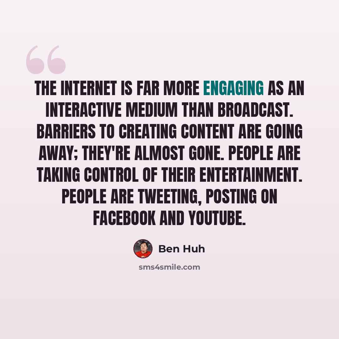 “The Internet is far more engaging as an interactive medium than broadcast. Barriers to creating content are going away; they're almost gone. People are taking control of their entertainment. People are Tweeting, posting on Facebook and YouTube.” quote by Ben Huh