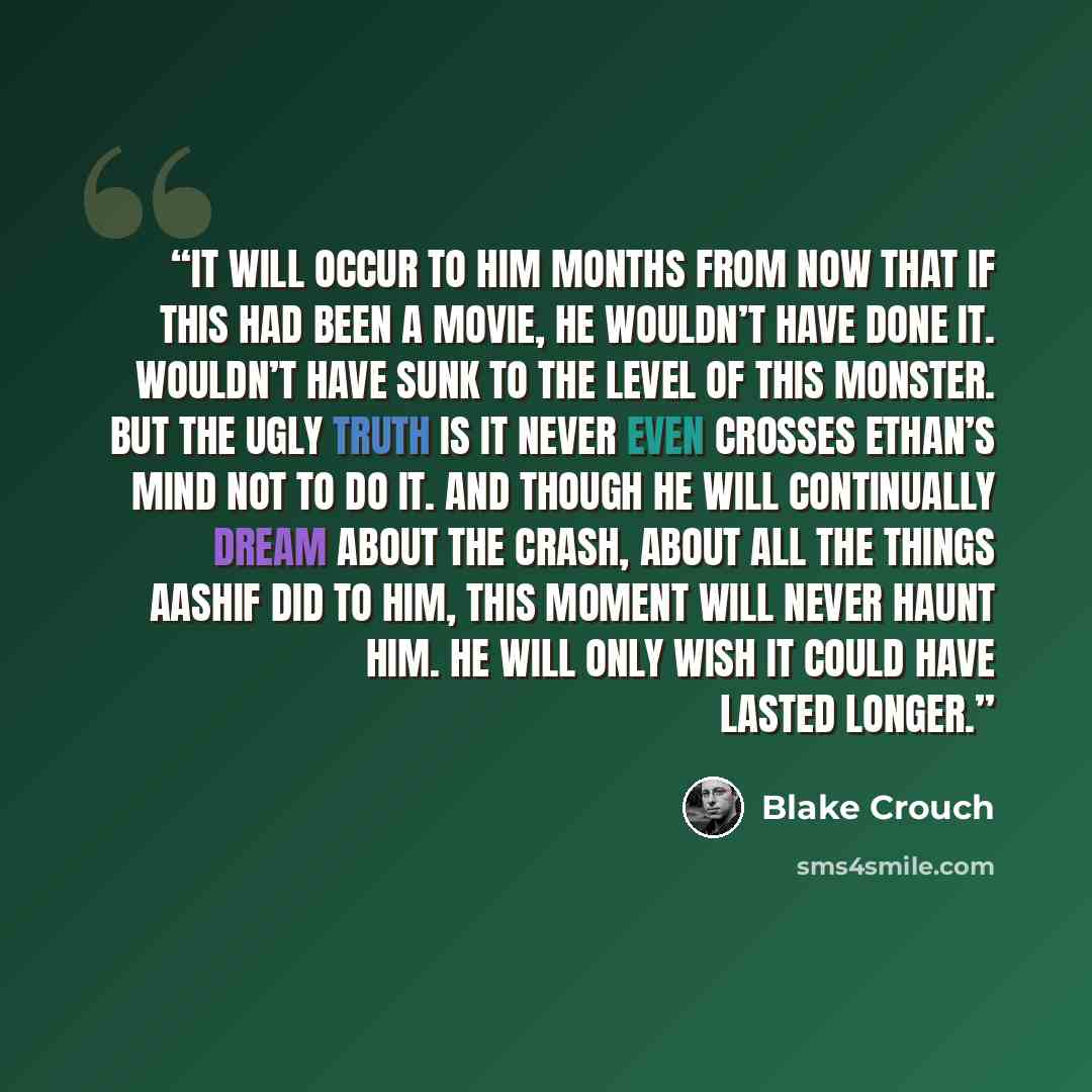 “It will occur to him months from now that if this had been a movie, he wouldn’t have done it. Wouldn’t have sunk to the level of this monster. But the ugly truth is it never even crosses Ethan’s mind not to do it. And though he will continually dream about the crash, about all the things Aashif…” quote by Blake Crouch