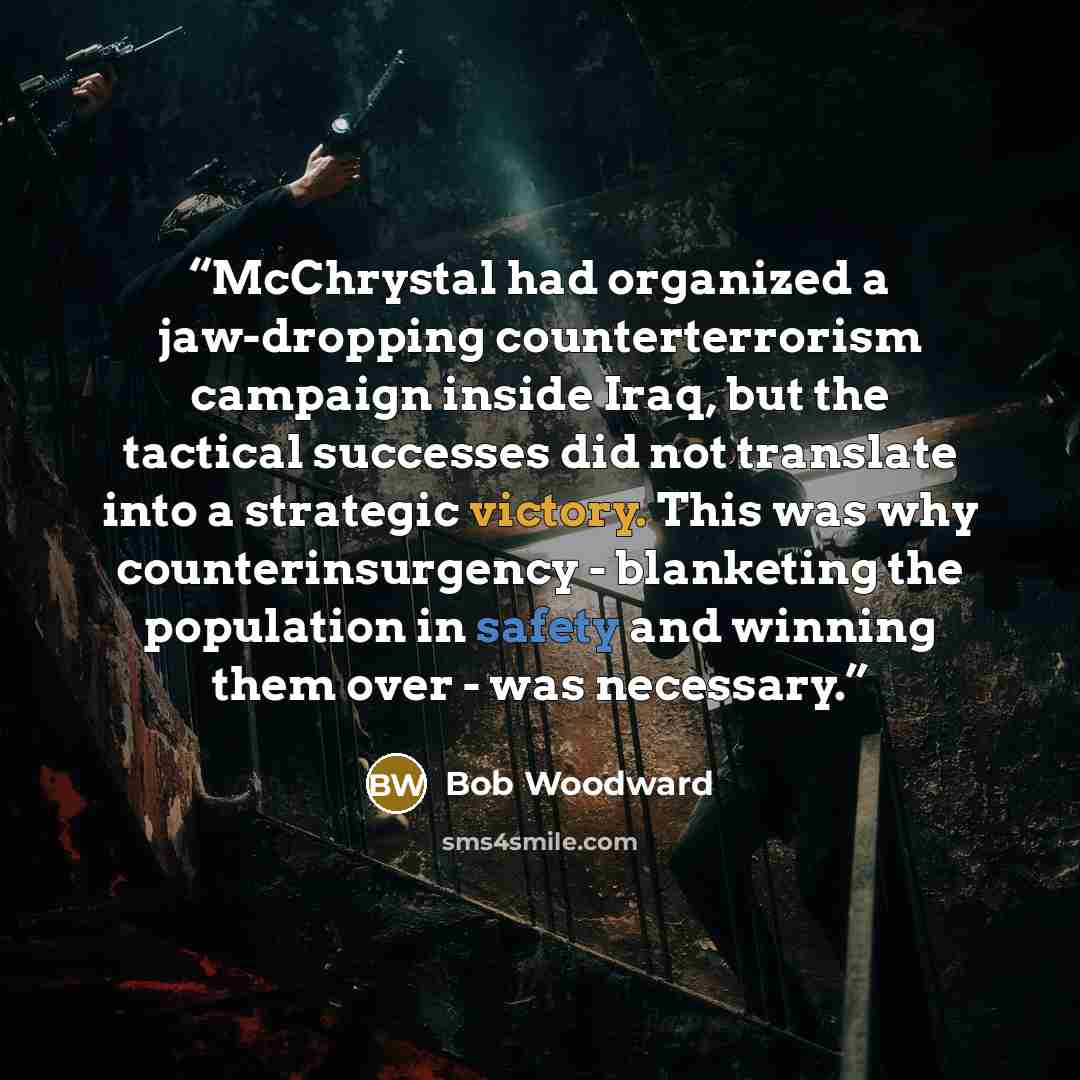 “McChrystal had organized a jaw-dropping counterterrorism campaign inside Iraq, but the tactical successes did not translate into a strategic victory. This was why counterinsurgency - blanketing the population in safety and winning them over - was necessary.” quote by Bob Woodward