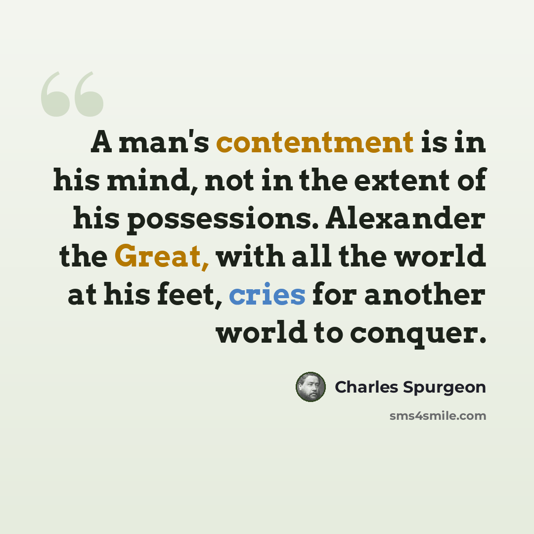 “A man's contentment is in his mind, not in the extent of his possessions. Alexander the Great, with all the world at his feet, cries for another world to conquer.” quote by Charles Spurgeon