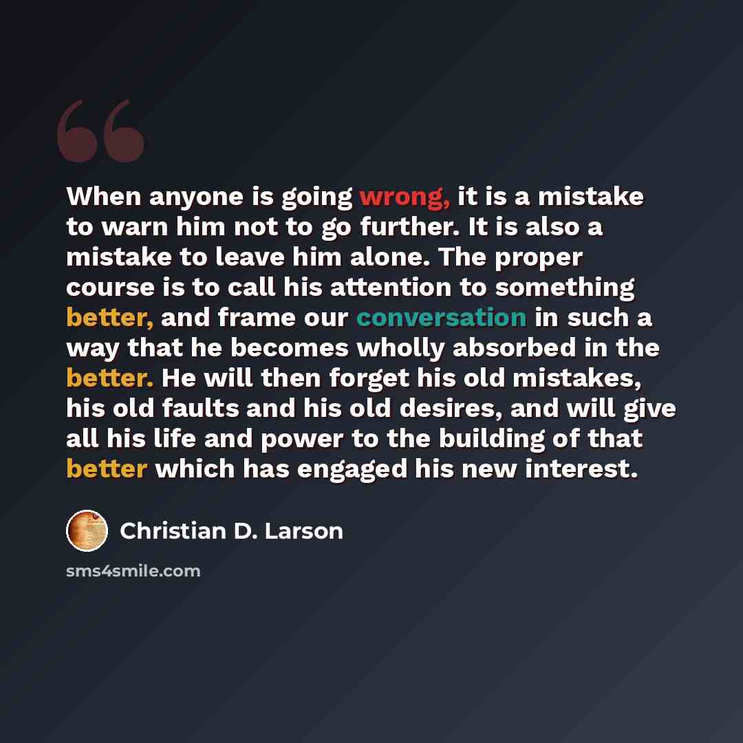“When anyone is going wrong, it is a mistake to warn him not to go further. It is also a mistake to leave him alone. The proper course is to call his attention to something better, and frame our conversation in such a way that he becomes wholly absorbed in the better. He will then forget his old…” quote by Christian D. Larson