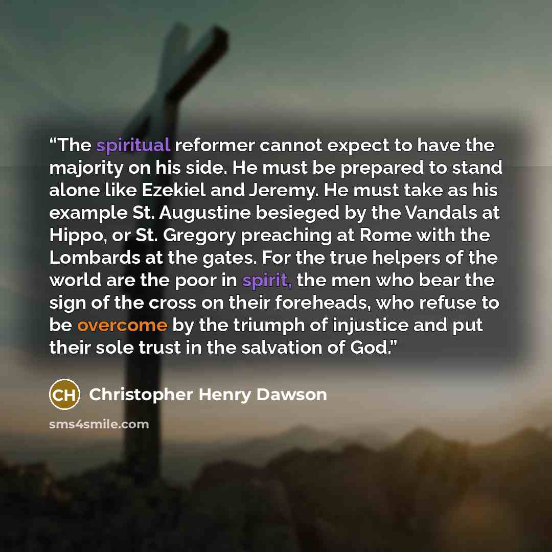 “The spiritual reformer cannot expect to have the majority on his side. He must be prepared to stand alone like Ezekiel and Jeremy. He must take as his example St. Augustine besieged by the Vandals at Hippo, or St. Gregory preaching at Rome with the Lombards at the gates. For the true helpers of…” quote by Christopher Henry Dawson