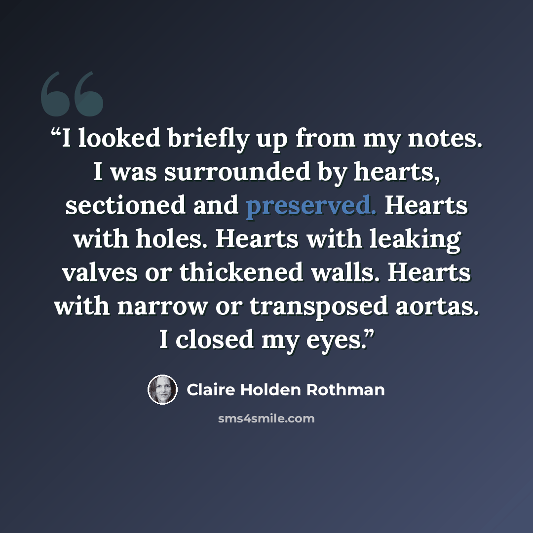 “I looked briefly up from my notes. I was surrounded by hearts, sectioned and preserved. Hearts with holes. Hearts with leaking valves or thickened walls. Hearts with narrow or transposed aortas. I closed my eyes.” quote by Claire Holden Rothman