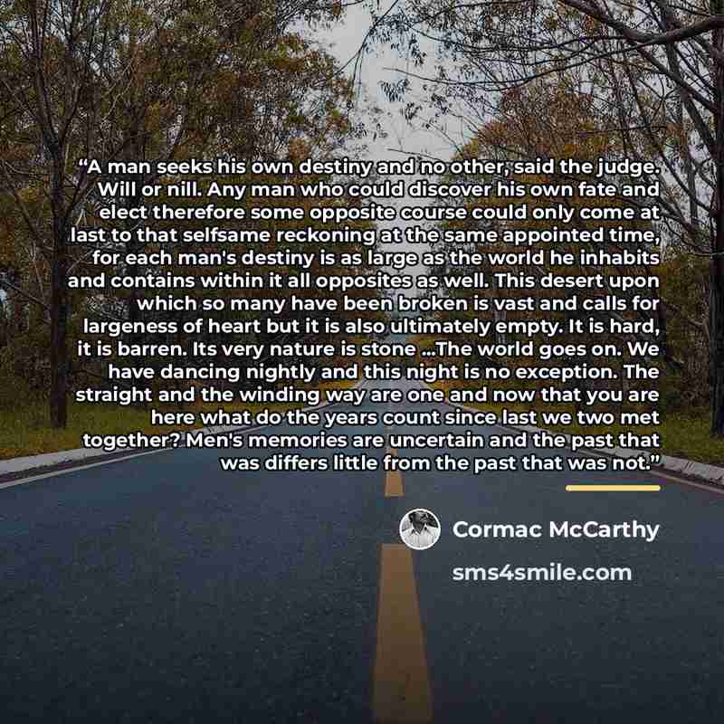 “A man seeks his own destiny and no other, said the judge. Will or nill. Any man who could discover his own fate and elect therefore some opposite course could only come at last to that selfsame reckoning at the same appointed time, for each man's destiny is as large as the world he inhabits and…” quote by Cormac McCarthy