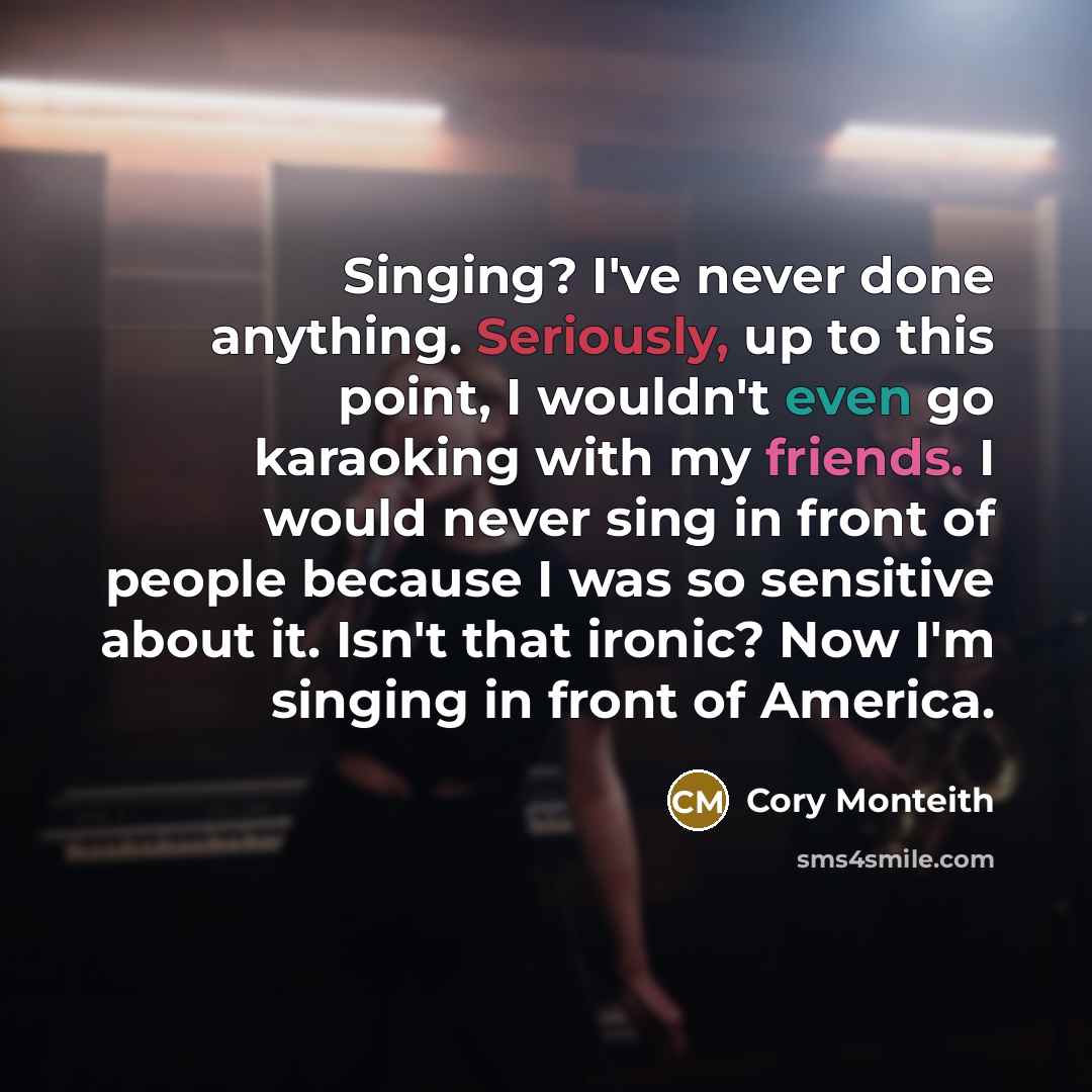 “Singing? I've never done anything. Seriously, up to this point, I wouldn't even go karaoking with my friends. I would never sing in front of people because I was so sensitive about it. Isn't that ironic? Now I'm singing in front of America.” quote by Cory Monteith