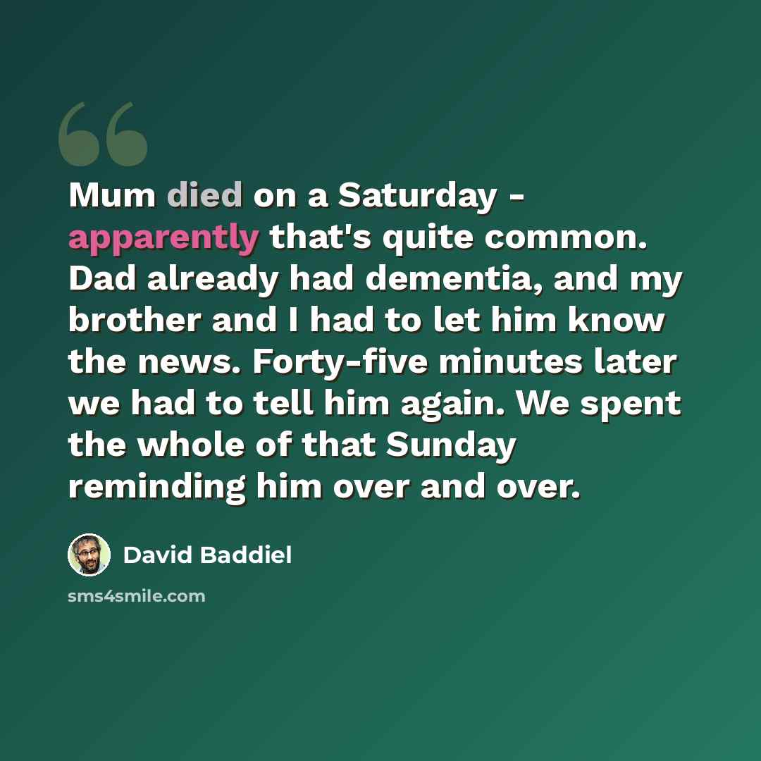 “Mum died on a Saturday - apparently that's quite common. Dad already had dementia, and my brother and I had to let him know the news. Forty-five minutes later we had to tell him again. We spent the whole of that Sunday reminding him over and over.” quote by David Baddiel
