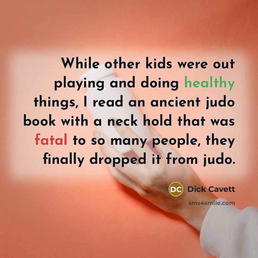 “While other kids were out playing and doing healthy things, I read an ancient judo book with a neck hold that was fatal to so many people, they finally dropped it from judo.” quote by Dick Cavett