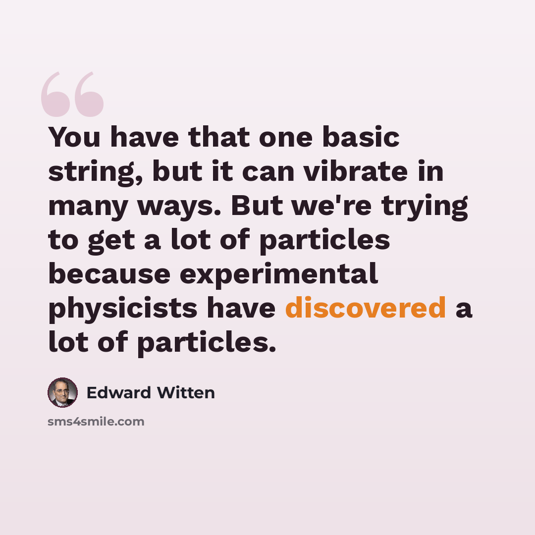 “You have that one basic string, but it can vibrate in many ways. But we're trying to get a lot of particles because experimental physicists have discovered a lot of particles.” quote by Edward Witten