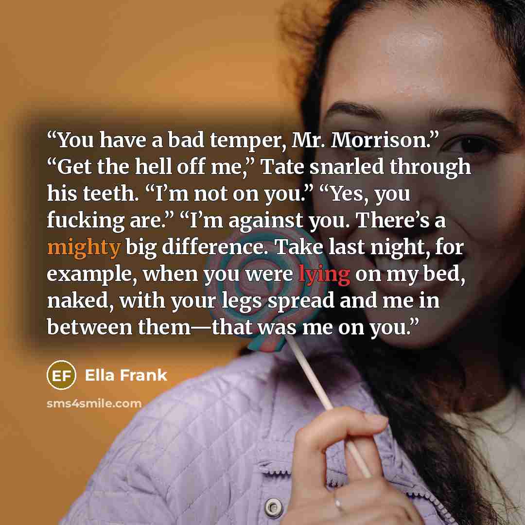 “You have a bad temper, Mr. Morrison.” “Get the hell off me,” Tate snarled through his teeth. “I’m not on you.” “Yes, you fucking are.” “I’m against you. There’s a mighty big difference. Take last night, for example, when you were lying on my bed, naked, with your legs spread and me in between…” quote by Ella Frank