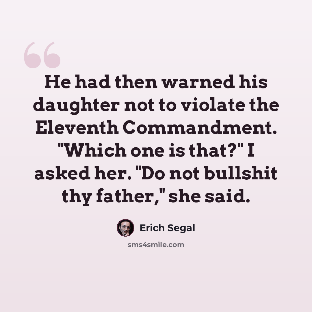 “He had then warned his daughter not to violate the Eleventh Commandment. "Which one is that?" I asked her. "Do not bullshit thy father," she said.” quote by Erich Segal
