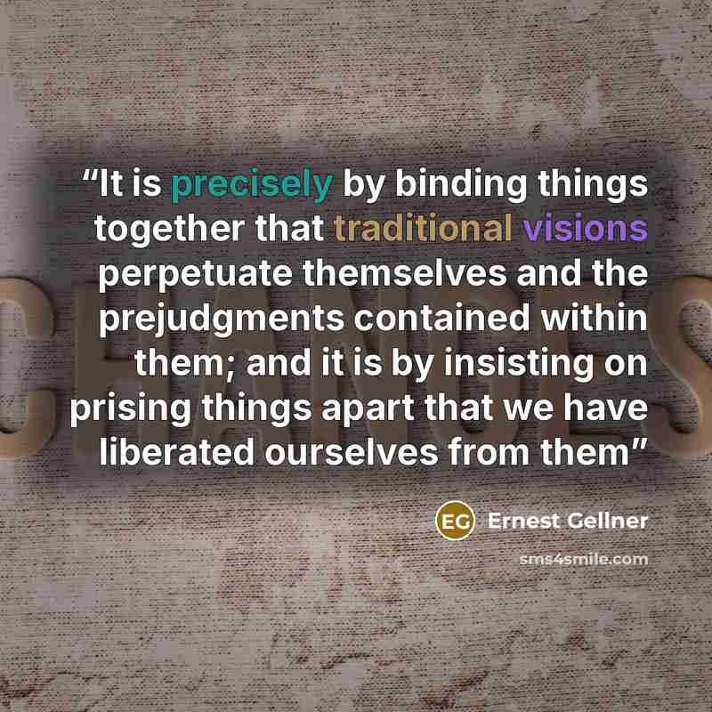 “It is precisely by binding things together that traditional visions perpetuate themselves and the prejudgments contained within them; and it is by insisting on prising things apart that we have liberated ourselves from them” quote by Ernest Gellner