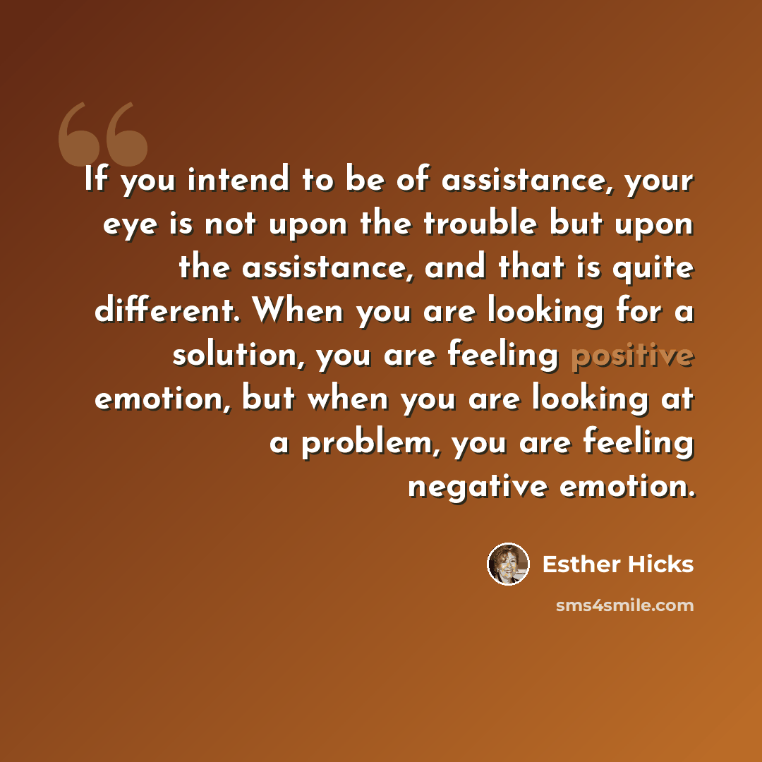 “If you intend to be of assistance, your eye is not upon the trouble but upon the assistance, and that is quite different. When you are looking for a solution, you are feeling positive emotion, but when you are looking at a problem, you are feeling negative emotion.” quote by Esther Hicks