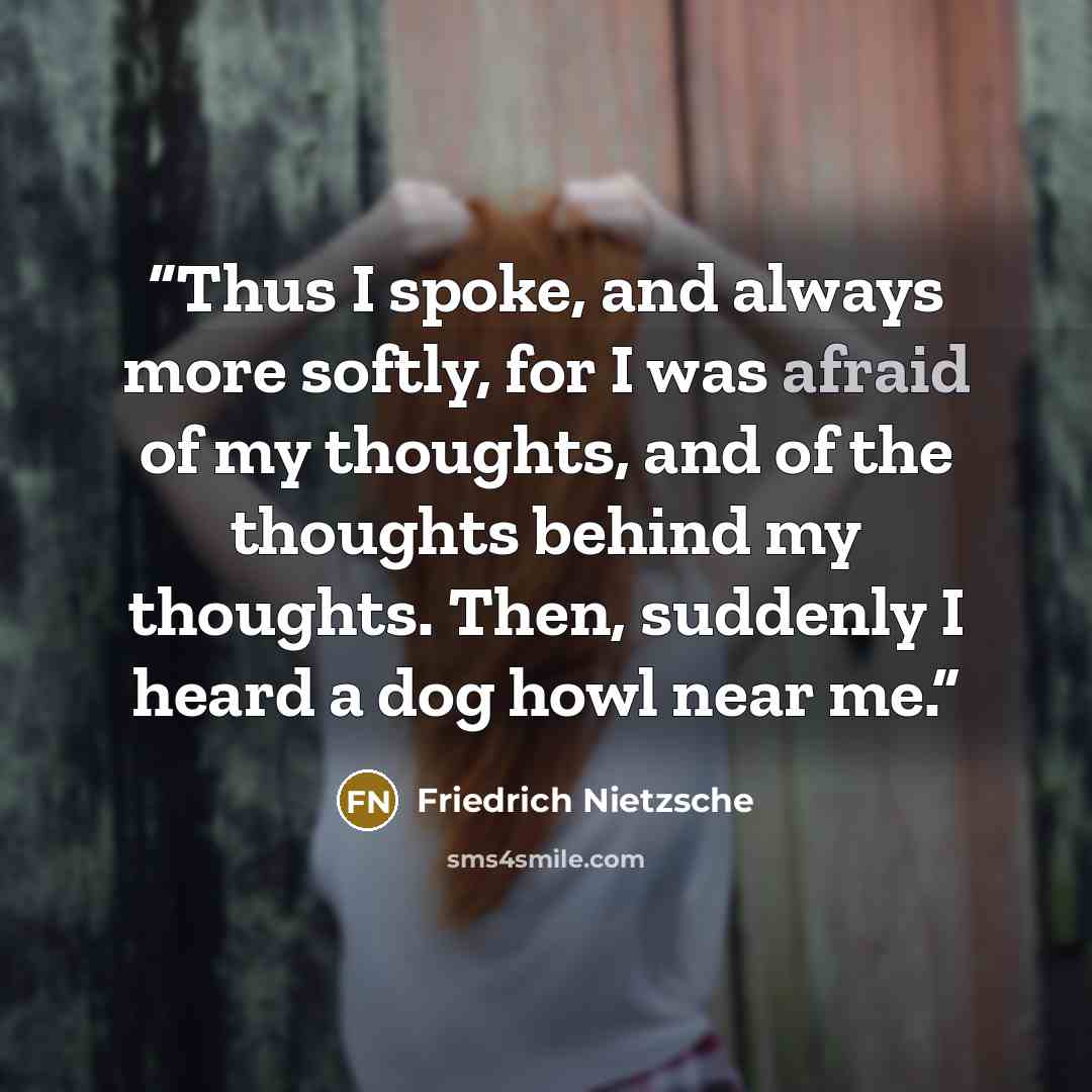 “Thus I spoke, and always more softly, for I was afraid of my thoughts, and of the thoughts behind my thoughts. Then, suddenly I heard a dog howl near me.” quote by Friedrich Nietzsche