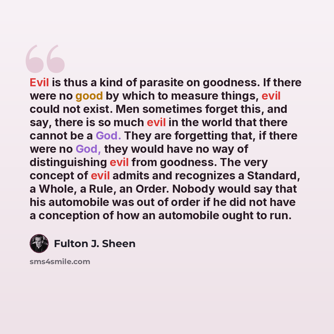 “Evil is thus a kind of parasite on goodness. If there were no good by which to measure things, evil could not exist. Men sometimes forget this, and say, there is so much evil in the world that there cannot be a God. They are forgetting that, if there were no God, they would have no way of…” quote by Fulton J. Sheen