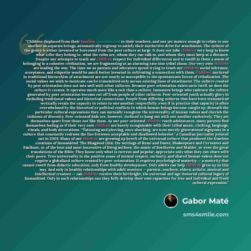 “Children displaced from their families, unconnected to their teachers, and not yet mature enough to relate to one another as separate beings, automatically regroup to satisfy their instinctive drive for attachment. The culture of the group is either invented or borrowed from the peer culture at…” quote by Gabor Maté