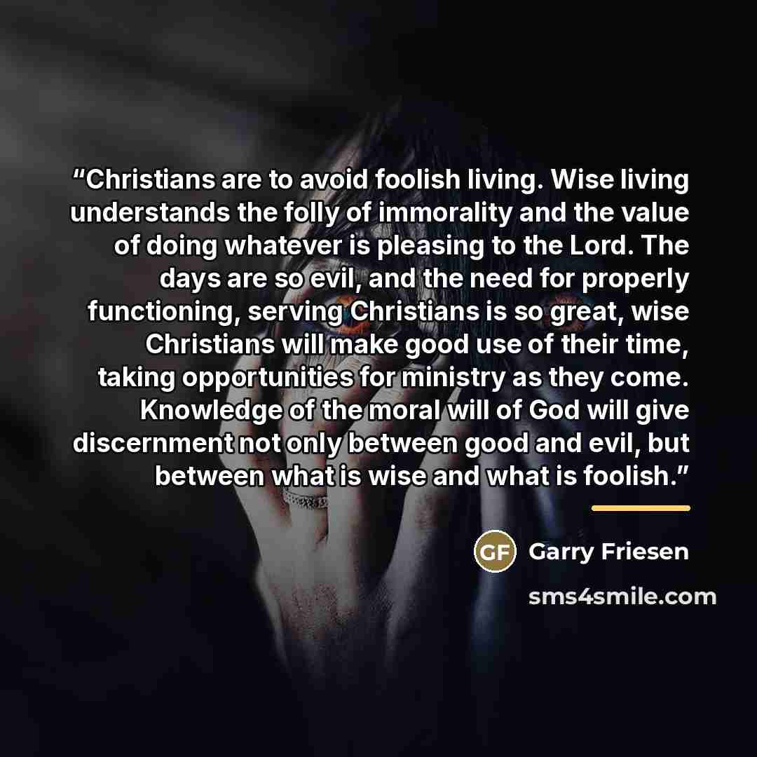 “Christians are to avoid foolish living. Wise living understands the folly of immorality and the value of doing whatever is pleasing to the Lord. The days are so evil, and the need for properly functioning, serving Christians is so great, wise Christians will make good use of their time, taking…” quote by Garry Friesen
