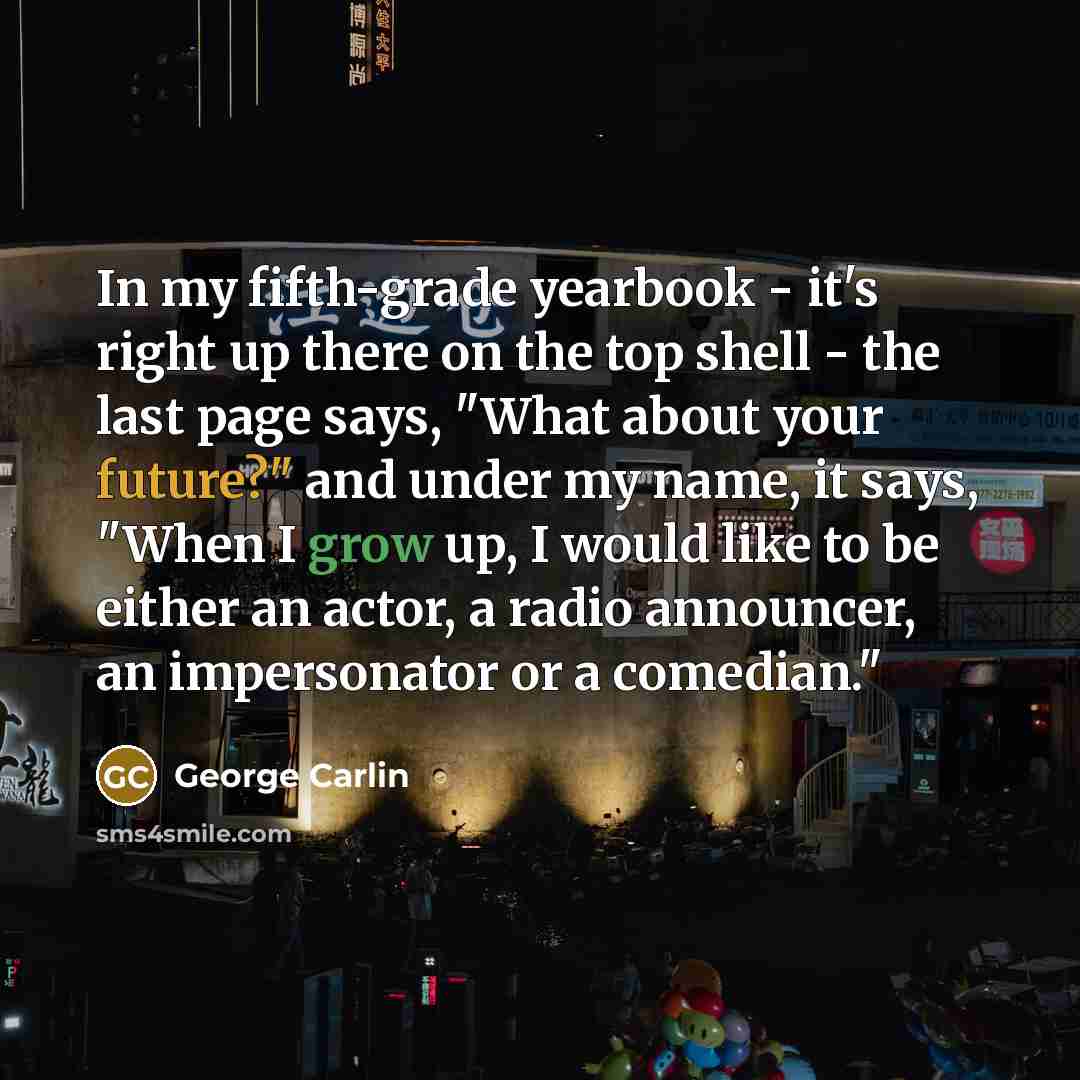 “In my fifth-grade yearbook - it's right up there on the top shell - the last page says, "What about your future?" and under my name, it says, "When I grow up, I would like to be either an actor, a radio announcer, an impersonator or a comedian."” quote by George Carlin