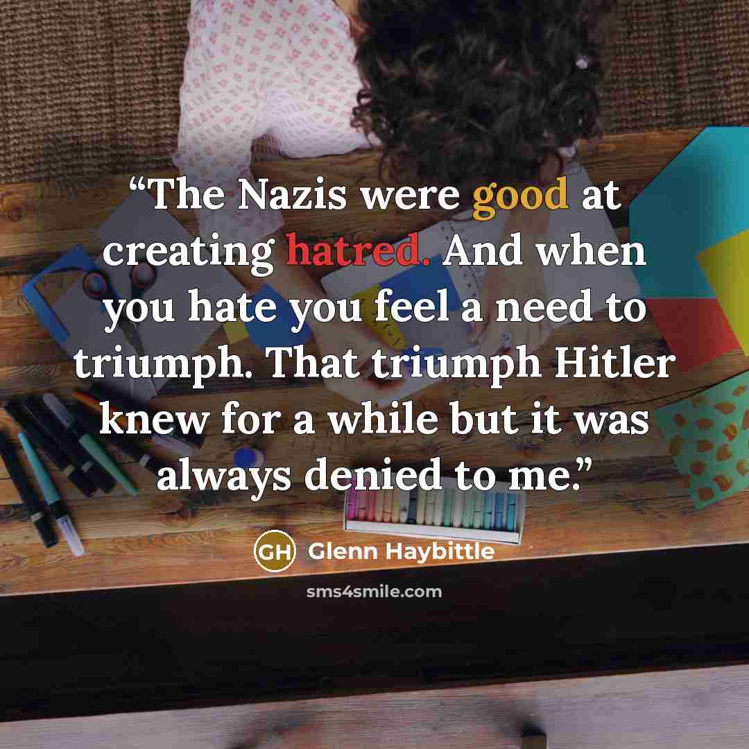 “The Nazis were good at creating hatred. And when you hate you feel a need to triumph. That triumph Hitler knew for a while but it was always denied to me.” quote by Glenn Haybittle
