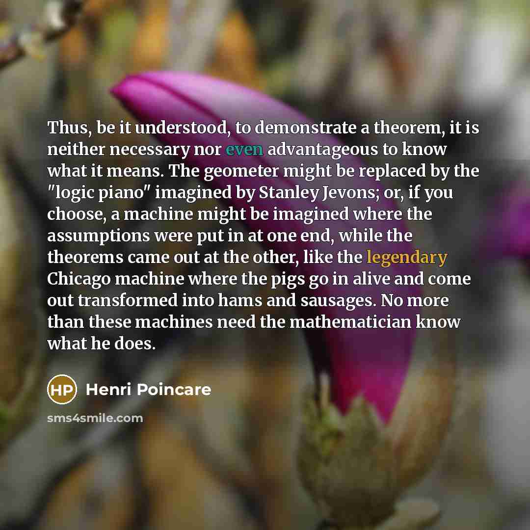 “Thus, be it understood, to demonstrate a theorem, it is neither necessary nor even advantageous to know what it means. The geometer might be replaced by the "logic piano" imagined by Stanley Jevons; or, if you choose, a machine might be imagined where the assumptions were put in at one end, while…” quote by Henri Poincare