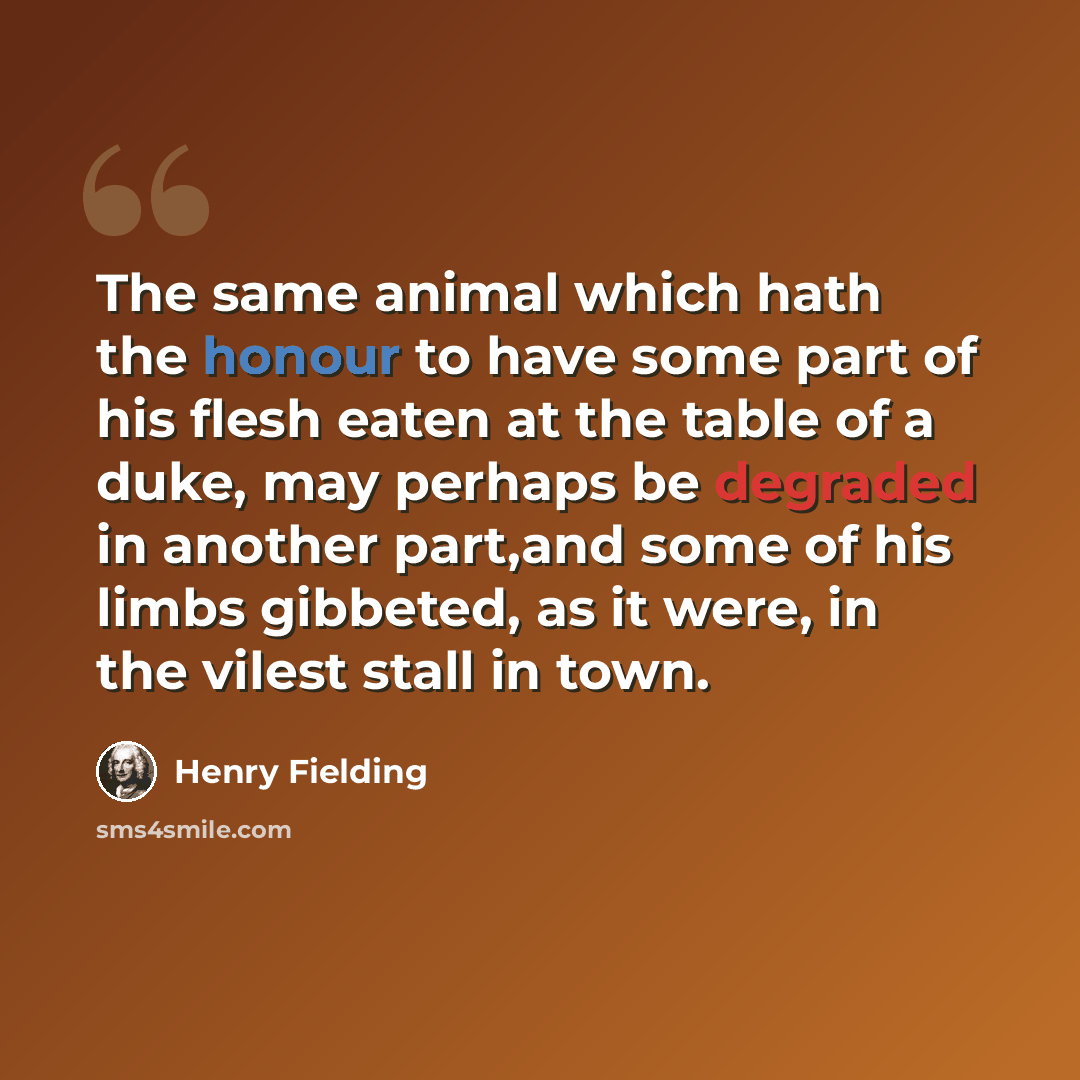 “The same animal which hath the honour to have some part of his flesh eaten at the table of a duke, may perhaps be degraded in another part,and some of his limbs gibbeted, as it were, in the vilest stall in town.” quote by Henry Fielding