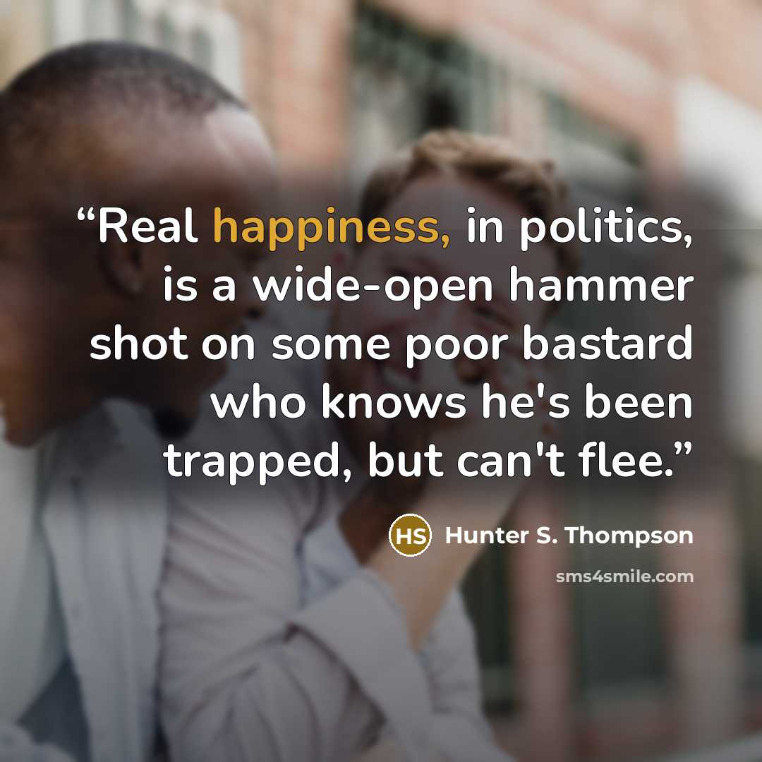 “Real happiness, in politics, is a wide-open hammer shot on some poor bastard who knows he's been trapped, but can't flee.” quote by Hunter S. Thompson