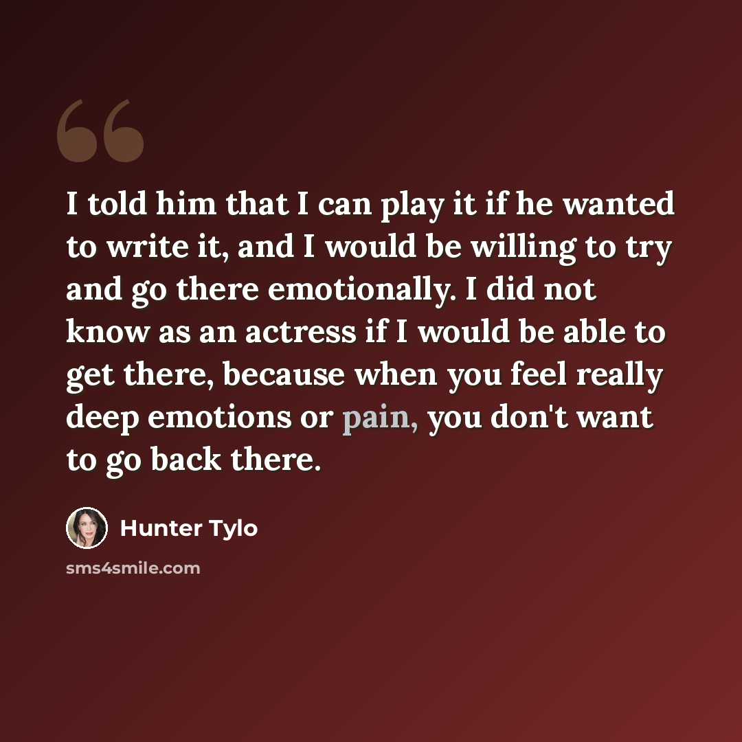 “I told him that I can play it if he wanted to write it, and I would be willing to try and go there emotionally. I did not know as an actress if I would be able to get there, because when you feel really deep emotions or pain, you don't want to go back there.” quote by Hunter Tylo