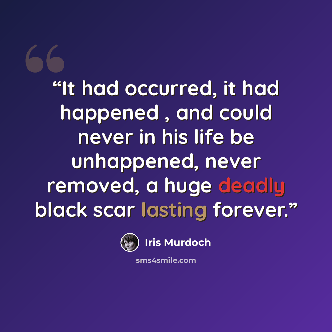“It had occurred, it had happened , and could never in his life be unhappened, never removed, a huge deadly black scar lasting forever.” quote by Iris Murdoch