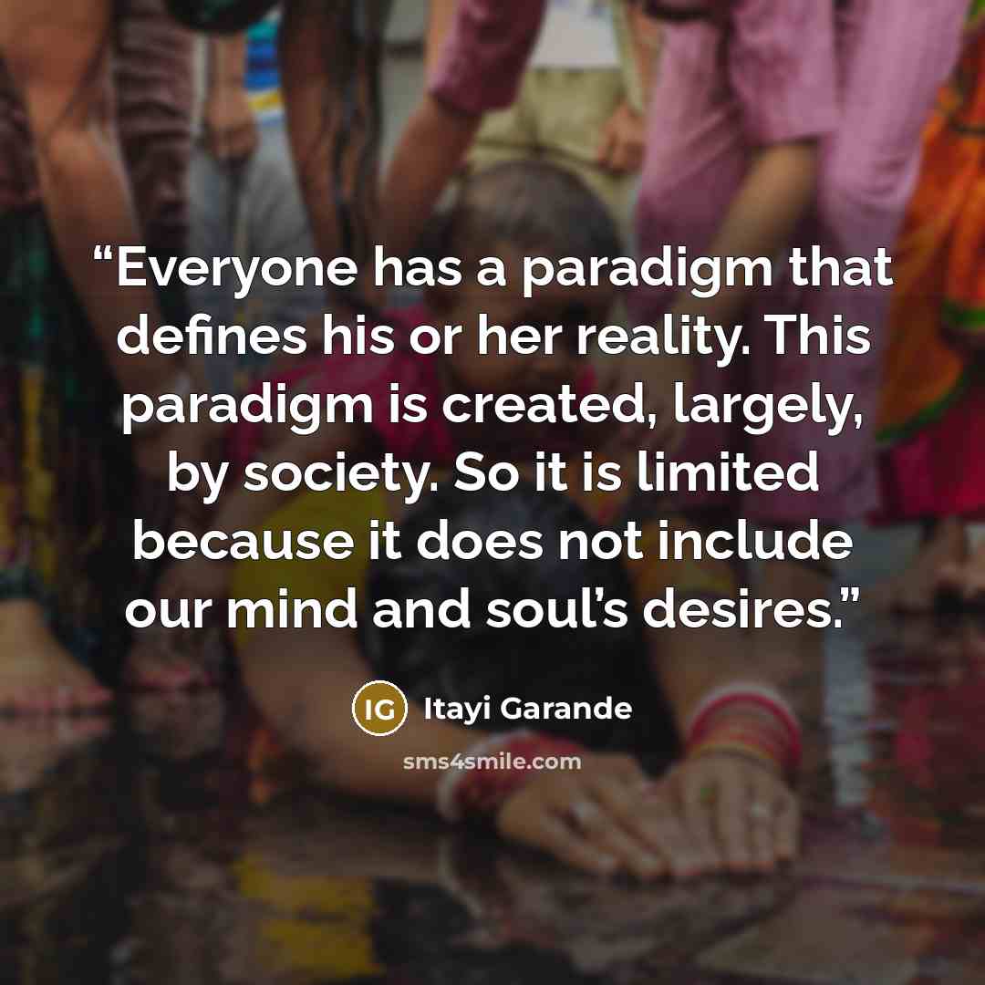 “Everyone has a paradigm that defines his or her reality. This paradigm is created, largely, by society. So it is limited because it does not include our mind and soul’s desires.” quote by Itayi Garande