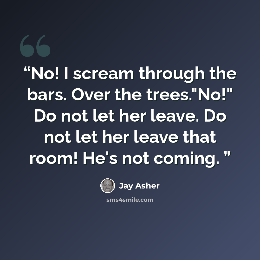 “No! I scream through the bars. Over the trees."No!" Do not let her leave. Do not let her leave that room! He's not coming.” quote by Jay Asher