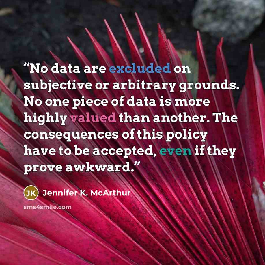 “No data are excluded on subjective or arbitrary grounds. No one piece of data is more highly valued than another. The consequences of this policy have to be accepted, even if they prove awkward.” quote by Jennifer K. McArthur
