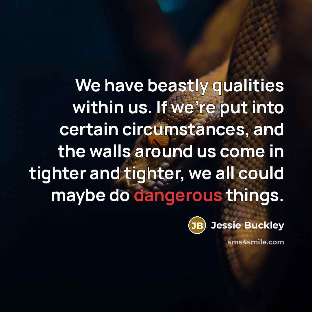 “We have beastly qualities within us. If we're put into certain circumstances, and the walls around us come in tighter and tighter, we all could maybe do dangerous things.” quote by Jessie Buckley