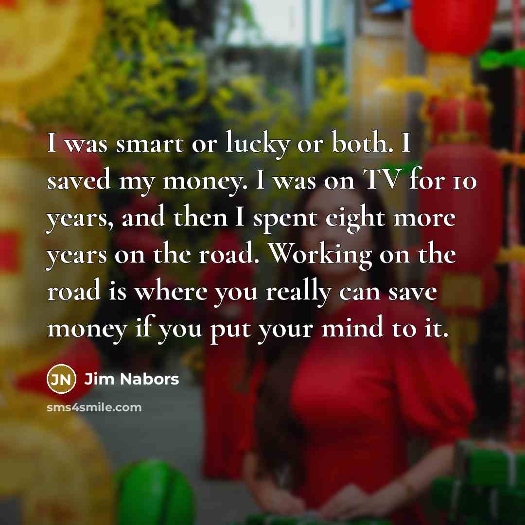 “I was smart or lucky or both. I saved my money. I was on TV for 10 years, and then I spent eight more years on the road. Working on the road is where you really can save money if you put your mind to it.” quote by Jim Nabors