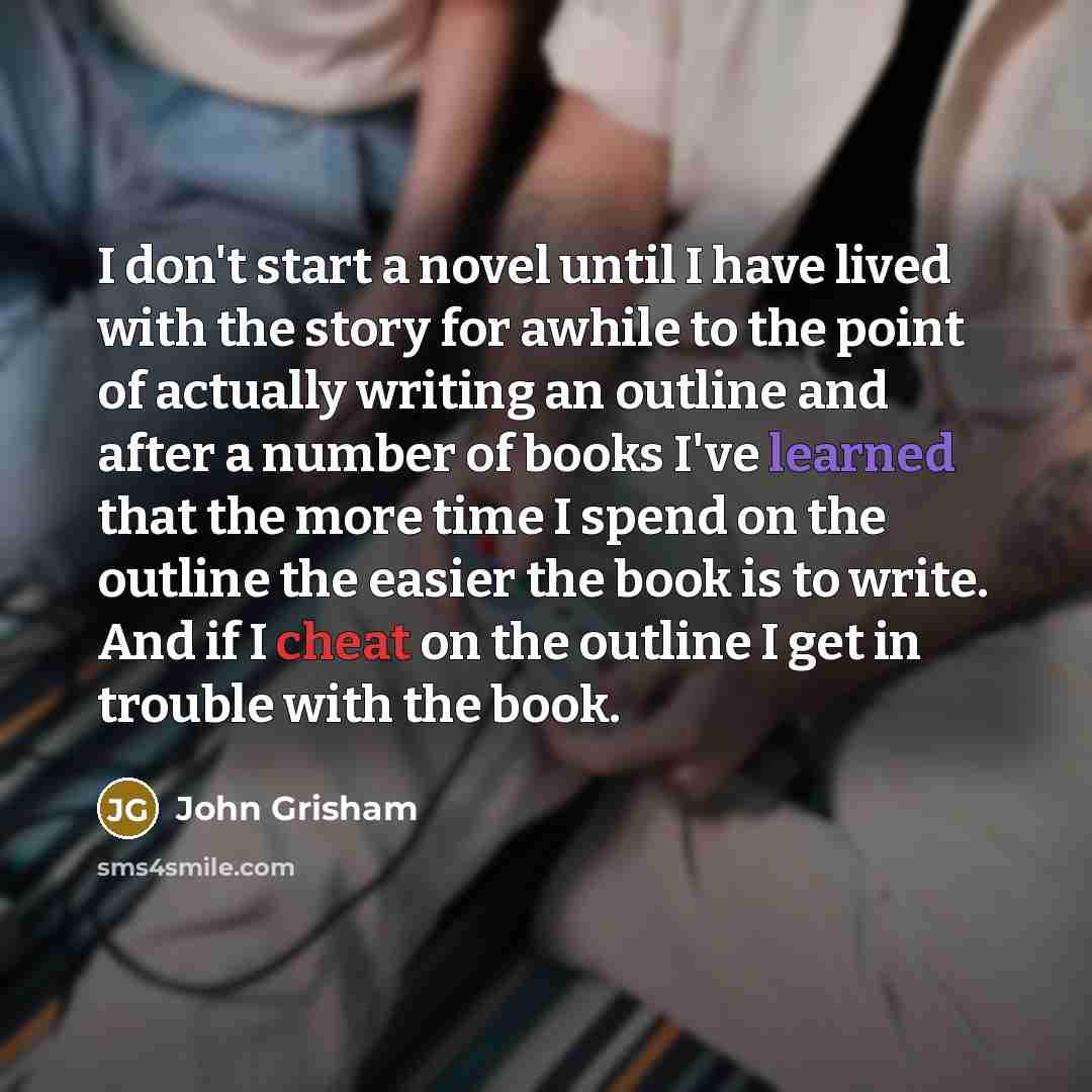 “I don't start a novel until I have lived with the story for awhile to the point of actually writing an outline and after a number of books I've learned that the more time I spend on the outline the easier the book is to write. And if I cheat on the outline I get in trouble with the book.” quote by John Grisham