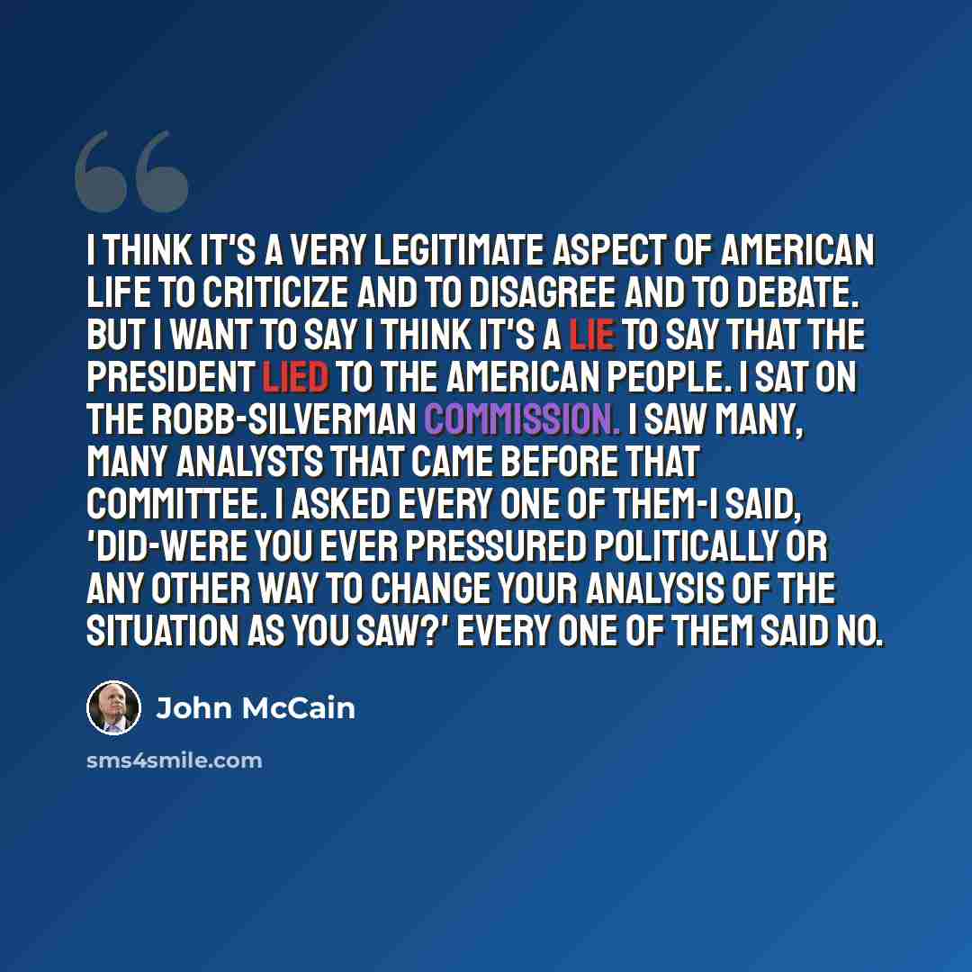 “I think it's a very legitimate aspect of American life to criticize and to disagree and to debate. But I want to say I think it's a lie to say that the president lied to the American people. I sat on the Robb-Silverman Commission. I saw many, many analysts that came before that committee. I asked…” quote by John McCain