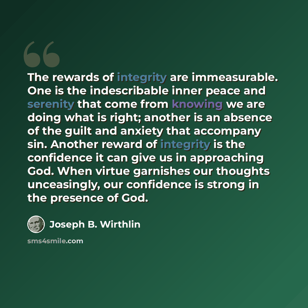 “The rewards of integrity are immeasurable. One is the indescribable inner peace and serenity that come from knowing we are doing what is right; another is an absence of the guilt and anxiety that accompany sin. Another reward of integrity is the confidence it can give us in approaching God. When…” quote by Joseph B. Wirthlin