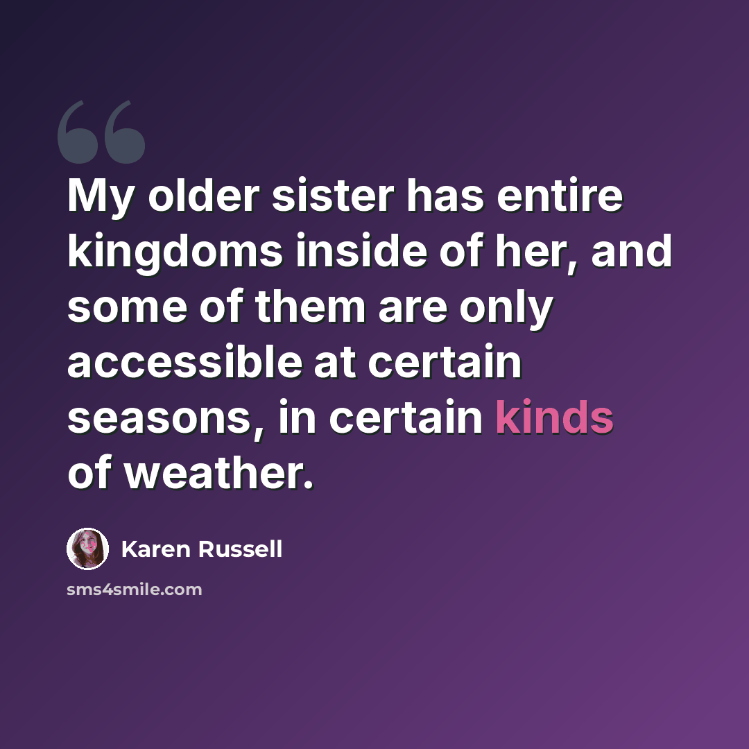 “My older sister has entire kingdoms inside of her, and some of them are only accessible at certain seasons, in certain kinds of weather.” quote by Karen Russell