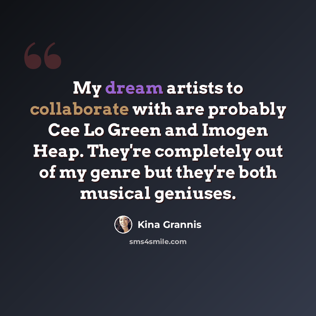 “My dream artists to collaborate with are probably Cee Lo Green and Imogen Heap. They're completely out of my genre but they're both musical geniuses.” quote by Kina Grannis