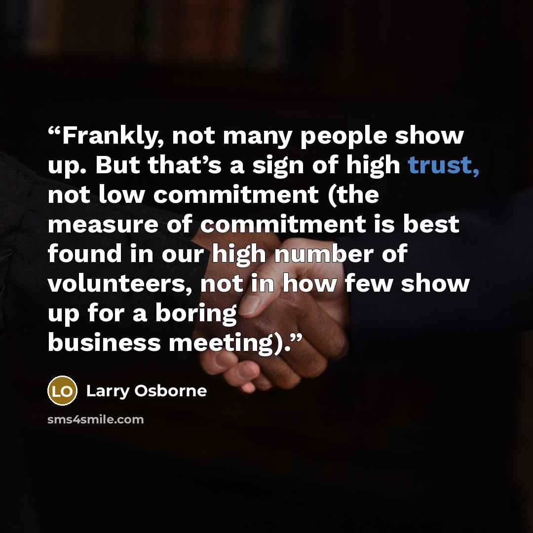 “Frankly, not many people show up. But that’s a sign of high trust, not low commitment (the measure of commitment is best found in our high number of volunteers, not in how few show up for a boring business meeting).” quote by Larry Osborne