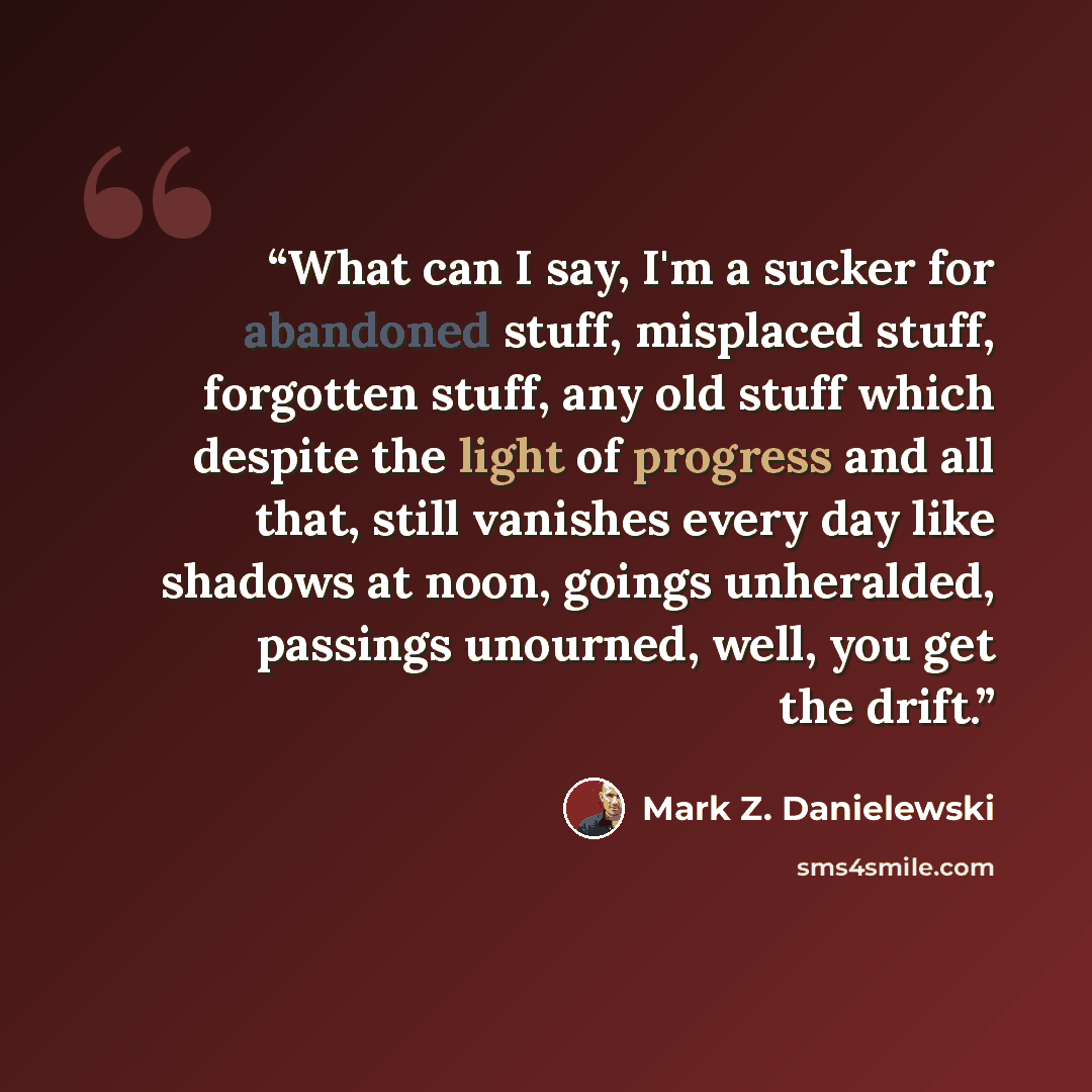 “What can I say, I'm a sucker for abandoned stuff, misplaced stuff, forgotten stuff, any old stuff which despite the light of progress and all that, still vanishes every day like shadows at noon, goings unheralded, passings unourned, well, you get the drift.” quote by Mark Z. Danielewski