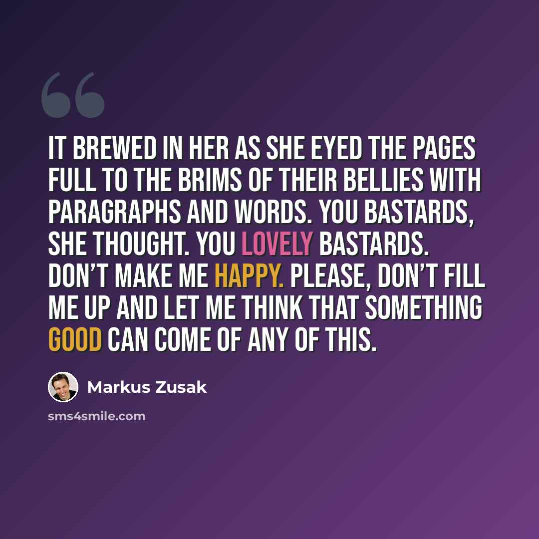 “It brewed in her as she eyed the pages full to the brims of their bellies with paragraphs and words. You bastards, she thought. You lovely bastards. Don’t make me happy. Please, don’t fill me up and let me think that something good can come of any of this.” quote by Markus Zusak