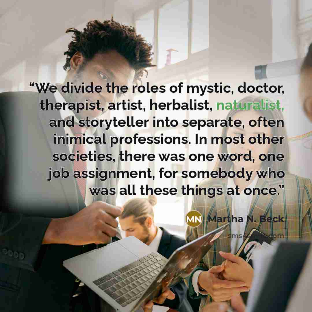 “We divide the roles of mystic, doctor, therapist, artist, herbalist, naturalist, and storyteller into separate, often inimical professions. In most other societies, there was one word, one job assignment, for somebody who was all these things at once.” quote by Martha N. Beck