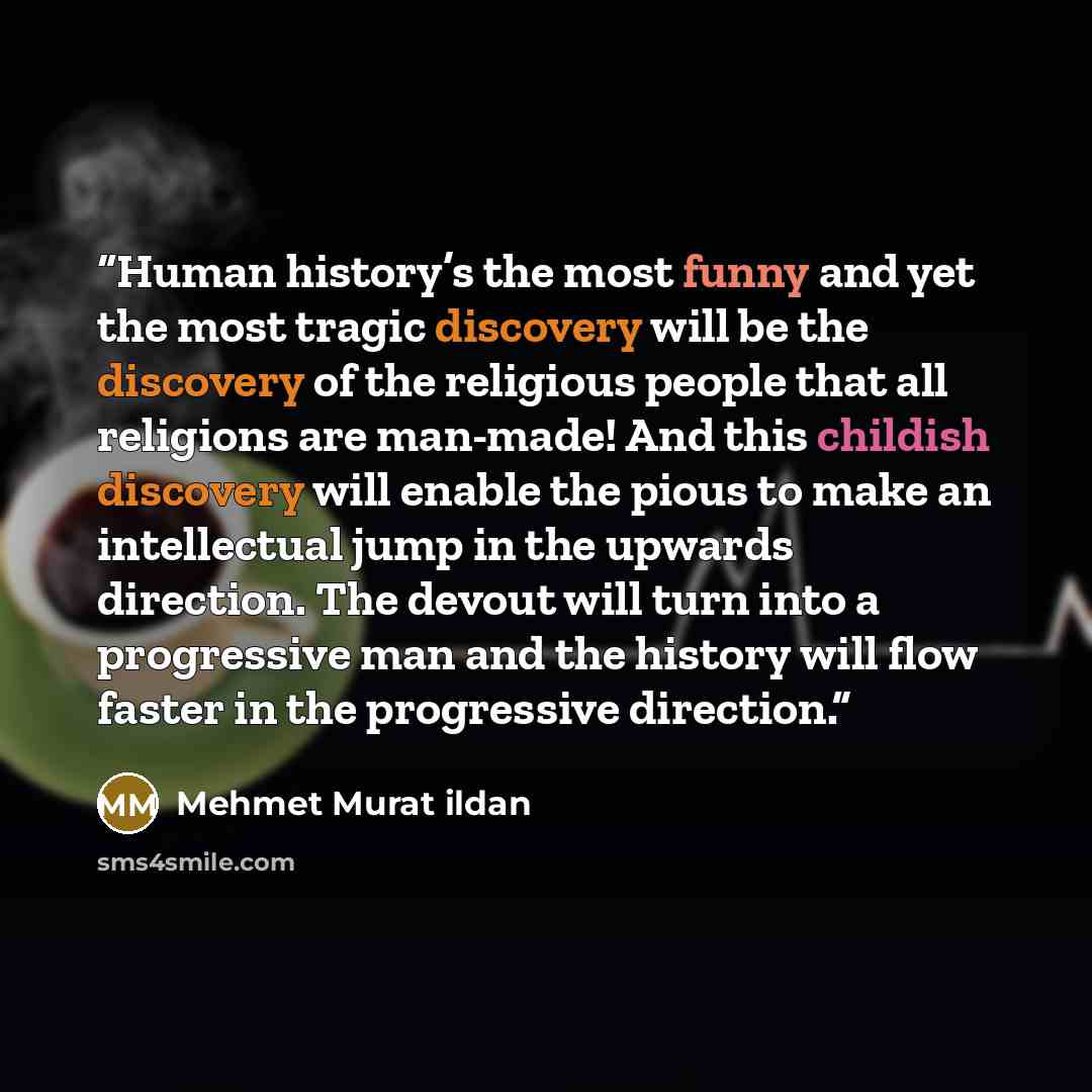 “Human history’s the most funny and yet the most tragic discovery will be the discovery of the religious people that all religions are man-made! And this childish discovery will enable the pious to make an intellectual jump in the upwards direction. The devout will turn into a progressive man and…” quote by Mehmet Murat Ildan