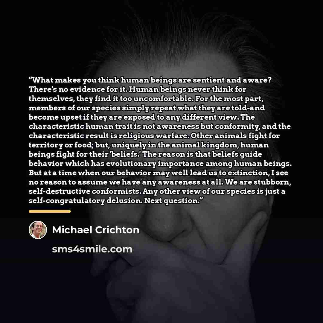 “What makes you think human beings are sentient and aware? There's no evidence for it. Human beings never think for themselves, they find it too uncomfortable. For the most part, members of our species simply repeat what they are told-and become upset if they are exposed to any different view. The…” quote by Michael Crichton