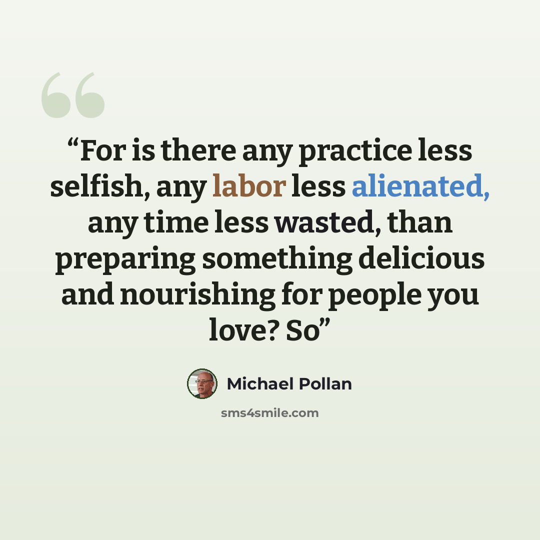“For is there any practice less selfish, any labor less alienated, any time less wasted, than preparing something delicious and nourishing for people you love? So” quote by Michael Pollan